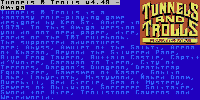 Tunnels & Trolls v4.49 - Amiga | Tunnels & Trolls is a fantasy role-playing game designed by Ken St. Andre in 1975. In this Amiga version you do not need paper, dice, cards or the T&T rulebook. The supported adventures are: Abyss, Amulet of the Salkti, Arena of Khazan, Beyond the Silvered Pane, Blue Frog Tavern, Buffalo Castle, Captif d'Yvoire, Caravan to Tiern, City of Terrors, Dargon's Dungeon, Deathtrap Equalizer, Gamesmen of Kasar, Goblin Lake, Labyrinth, Mistywood, Naked Doom, Overkill, Red Circle, Sea of Mystery, Sewers of Oblivion, Sorcerer Solitaire, Sword for Hire, Trollstone Caverns and Weirdworld.