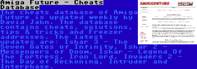 Amiga Future - Cheats Database | The cheats database of Amiga Future is updated weekly by David Jahn. The database contains cheats, solutions, tips & tricks and Freezer addresses. The latest updates are: Ishar 3 - The Seven Gates of Infinity, Ishar 2 - Messengers of Doom, Ishar - Legend Of The Fortress, Iron Lord, Invaders 2 - The Day of Reckoning, Intruder and Interphase.
