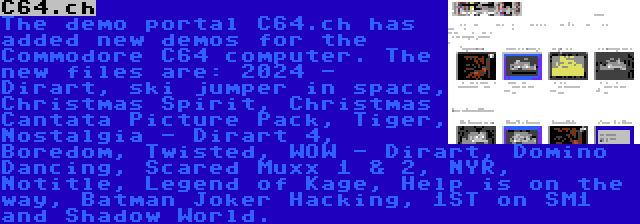 C64.ch | The demo portal C64.ch has added new demos for the Commodore C64 computer. The new files are: 2024 - Dirart, ski jumper in space, Christmas Spirit, Christmas Cantata Picture Pack, Tiger, Nostalgia - Dirart 4, Boredom, Twisted, WOW - Dirart, Domino Dancing, Scared Muxx 1 & 2, NYR, Notitle, Legend of Kage, Help is on the way, Batman Joker Hacking, 1ST on SM1 and Shadow World.