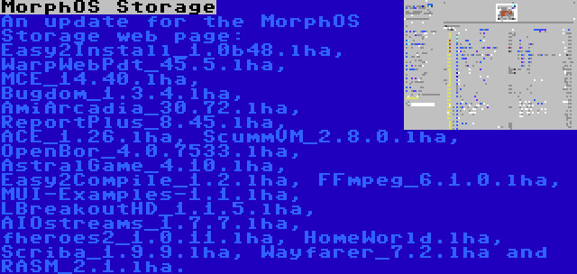 MorphOS Storage | An update for the MorphOS Storage web page: Easy2Install_1.0b48.lha, WarpWebPdt_45.5.lha, MCE_14.40.lha, Bugdom_1.3.4.lha, AmiArcadia_30.72.lha, ReportPlus_8.45.lha, ACE_1.26.lha, ScummVM_2.8.0.lha, OpenBor_4.0.7533.lha, AstralGame_4.10.lha, Easy2Compile_1.2.lha, FFmpeg_6.1.0.lha, MUI-Examples-1.1.lha, LBreakoutHD_1.1.5.lha, AIOstreams_1.7.7.lha, fheroes2_1.0.11.lha, HomeWorld.lha, Scriba_1.9.9.lha, Wayfarer_7.2.lha and RASM_2.1.lha.