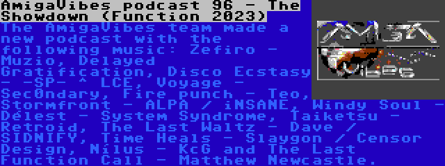 AmigaVibes podcast 96 - The Showdown (Function 2023) | The AmigaVibes team made a new podcast with the following music: Zefiro - Muzio, Delayed Gratification, Disco Ecstasy - -SP- ^ LCE, Voyage - Sec0ndary, Fire punch - Teo, Stormfront - ALPA / iNSANE, Windy Soul - Délest - System Syndrome, Taiketsu - Retroid, The Last Waltz - Dave / SIDNIFY, Time Heals - Slaygon / Censor Design, Nílus - KcG and The Last Function Call - Matthew Newcastle.