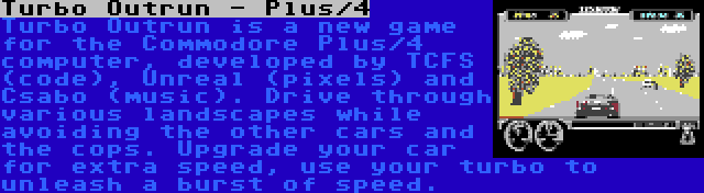 Turbo Outrun - Plus/4 | Turbo Outrun is a new game for the Commodore Plus/4 computer, developed by TCFS (code), Unreal (pixels) and Csabo (music). Drive through various landscapes while avoiding the other cars and the cops. Upgrade your car for extra speed, use your turbo to unleash a burst of speed.