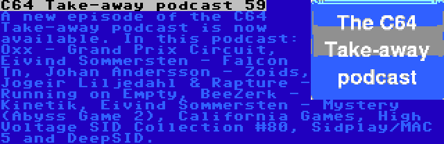 C64 Take-away podcast 59 | A new episode of the C64 Take-away podcast is now available. In this podcast: Oxx - Grand Prix Circuit, Eivind Sommersten - Falcon Tn, Johan Andersson - Zoids, Jogeir Liljedahl & Rapture - Running on Empty, BeeZerk - Kinetik, Eivind Sommersten - Mystery (Abyss Game 2), California Games, High Voltage SID Collection #80, Sidplay/MAC 5 and DeepSID.