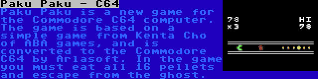 Paku Paku - C64 | Paku Paku is a new game for the Commodore C64 computer. The game is based on a simple game from Kenta Cho of ABA games, and is converted to the Commodore C64 by Arlasoft. In the game you must eat all 16 pellets and escape from the ghost.