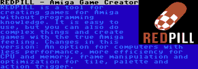 REDPILL - Amiga Game Creator | REDPILL is a tool for creating games for Amiga without programming knowledge. It is easy to use, but you can also do complex things and create games with the true Amiga feeling. Changes in this version: An option for computers with less performance, more efficiency for CPU and memory, frame manipulation and optimization for tile, palette and action trigger.