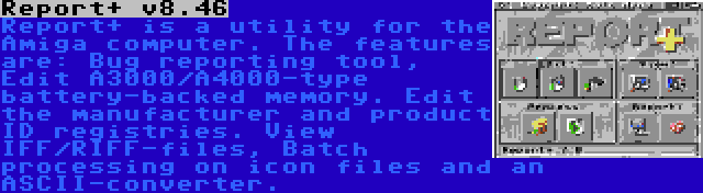 Report+ v8.46 | Report+ is a utility for the Amiga computer. The features are: Bug reporting tool, Edit A3000/A4000-type battery-backed memory. Edit the manufacturer and product ID registries. View IFF/RIFF-files, Batch processing on icon files and an ASCII-converter.