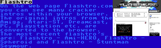 Flashtro | On the web page Flashtro.com you can see many cracker intros within your browser. The original intros from the Amiga, Atari-ST, Dreamcast, PC, Playstation etc. are converted to the browser. The most recent flashtro's are: Flashtro - Ami-HERO, Flashtro - Spheroid and Flashtro - Stuntman Seymour.