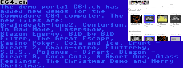C64.ch | The demo portal C64.ch has added new demos for the Commodore C64 computer. The new files are: Braindeath-Tune2, Centurion, In Bad Mode, Lasershow, Blazon Energy, BID by BID Filter, The Great Escape, Casino Poker, Cola and Ice, Crypt - Dirart 2, Chain-intro, Flutterby, S.O.S., Polonus - Dirart, Blazon - Dirart 9, Coca Cola, A Short One, Glass Feelings, The Christmas Demo and Merry Christmas.