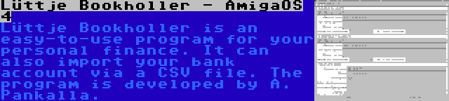 Lüttje Bookholler - AmigaOS 4 | Lüttje Bookholler is an easy-to-use program for your personal finance. It can also import your bank account via a CSV file. The program is developed by A. Pankalla.