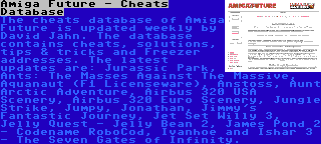 Amiga Future - Cheats Database | The cheats database of Amiga Future is updated weekly by David Jahn. The database contains cheats, solutions, tips & tricks and Freezer addresses. The latest updates are: Jurassic Park, Ants: The Masses Against The Massive, Aquanaut (F1 Licenseware), Anstoss, Aunt Arctic Adventure, Airbus 320 USA Scenery, Airbus 320 Euro Scenery, Jungle Strike, Jumpy, Jonathan, Jimmy's Fantastic Journey, Jet Set Willy 3, Jelly Quest - Jelly Bean 2, James Pond 2 - Codename RoboCod, Ivanhoe and Ishar 3 - The Seven Gates of Infinity.