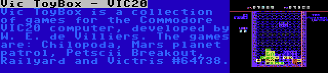 Vic ToyBox - VIC20 | Vic ToyBox is a collection of games for the Commodore VIC20 computer, developed by W. E. de Villiers. The games are: Chilopoda, Mars planet patrol, Petscii Breakout, Railyard and Victris #64738.
