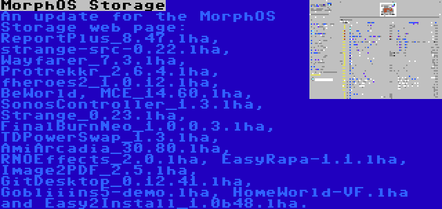MorphOS Storage | An update for the MorphOS Storage web page: ReportPlus_8.47.lha, strange-src-0.22.lha, Wayfarer_7.3.lha, Protrekkr_2.6.4.lha, fheroes2_1.0.12.lha, BeWorld, MCE_14.60.lha, SonosController_1.3.lha, Strange_0.23.lha, FinalBurnNeo_1.0.0.3.lha, TDPowerSwap_1.3.lha, AmiArcadia_30.80.lha, RNOEffects_2.0.lha, EasyRapa-1.1.lha, Image2PDF_2.5.lha, GitDesktop_0.12.41.lha, Gobliiins5-demo.lha, HomeWorld-VF.lha and Easy2Install_1.0b48.lha.