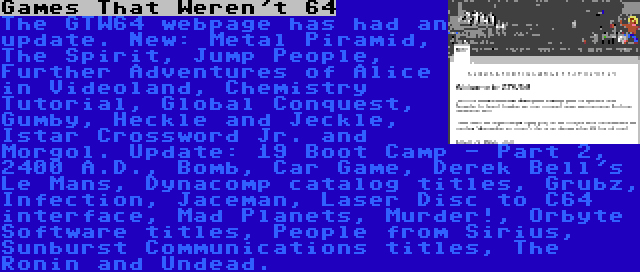 Games That Weren't 64 | The GTW64 webpage has had an update. New: Metal Piramid, The Spirit, Jump People, Further Adventures of Alice in Videoland, Chemistry Tutorial, Global Conquest, Gumby, Heckle and Jeckle, Istar Crossword Jr. and Morgol. Update: 19 Boot Camp - Part 2, 2400 A.D., Bomb, Car Game, Derek Bell's Le Mans, Dynacomp catalog titles, Grubz, Infection, Jaceman, Laser Disc to C64 interface, Mad Planets, Murder!, Orbyte Software titles, People from Sirius, Sunburst Communications titles, The Ronin and Undead.