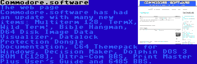 Commodore.software | The web page Commodore.software has had an update with many new items: Multiterm 128, TermX, Wild Term!, Bible Hangman, D64 Disk Image Data Visualizer, Datalock Protection Dongle Documentation, C64 Themepack for Windows, Decision Maker, Dolphin DOS 3 ROM [C128], Ultra-Com BBS, Print Master Plus User's Guide and 6485 BBS.