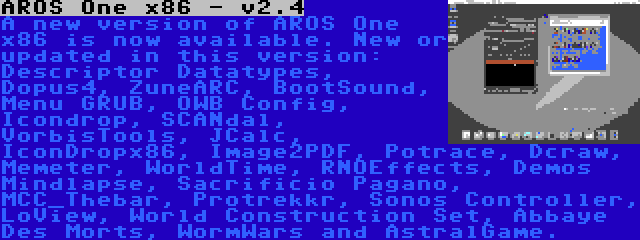 AROS One x86 - v2.4 | A new version of AROS One x86 is now available. New or updated in this version: Descriptor Datatypes, Dopus4, ZuneARC, BootSound, Menu GRUB, OWB Config, Icondrop, SCANdal, VorbisTools, JCalc, IconDropx86, Image2PDF, Potrace, Dcraw, Memeter, WorldTime, RNOEffects, Demos Mindlapse, Sacrificio Pagano, MCC_Thebar, Protrekkr, Sonos Controller, LoView, World Construction Set, Abbaye Des Morts, WormWars and AstralGame.