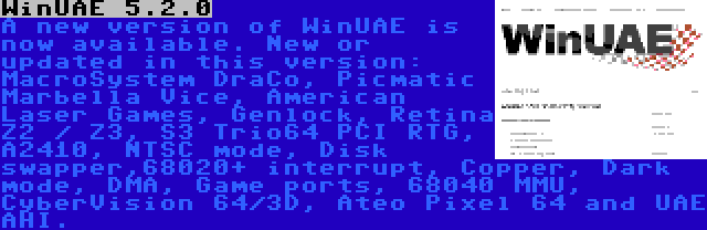 WinUAE 5.2.0 | A new version of WinUAE is now available. New or updated in this version: MacroSystem DraCo, Picmatic Marbella Vice, American Laser Games, Genlock, Retina Z2 / Z3, S3 Trio64 PCI RTG, A2410, NTSC mode, Disk swapper,68020+ interrupt, Copper, Dark mode, DMA, Game ports, 68040 MMU, CyberVision 64/3D, Ateo Pixel 64 and UAE AHI.