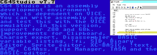 C64Studio v7.7 | C64 Studio is an assembly development environment which is dependent on VICE. You can write assembly code and test this with the VICE emulator. In this version, support for Z80 and 68k. Improvements for Clipboard, Charset export, Disassembler, BASIC variable listing, !fi, SID, Binary Editor, Sprite editor, XC-BASIC, !text, ACME, C64Ass, File Manager, TASM and the BASIC-editor.