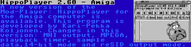 HippoPlayer 2.60 - Amiga | A new version of the Mod-Player: HippoPlayer for the Amiga computer is available. This program is developed by Kari-Pekka Koljonen. Changes in this version: MHI output, MPEGA, playback timer, sample data,14-bit mode and reSID output mode.