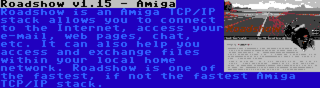 Roadshow v1.15 - Amiga | Roadshow is an Amiga TCP/IP stack allows you to connect to the Internet, access your e-mail, web pages, chat, etc. It can also help you access and exchange files within your local home network. Roadshow is one of the fastest, if not the fastest Amiga TCP/IP stack.