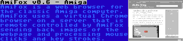 AmiFox v0.6 - Amiga | AmiFox is a web browser for the classic Amiga computer. AmiFox uses a virtual Chrome browser on a server that is remote controlled by AmiFox sending back images of the webpage and processing mouse clicks and key strokes.