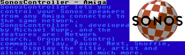 SonosController - Amiga | SonosController lets you control your Sonos speakers from any Amiga connected to the same network. SonosController is developed by Michael Rupp, and the features are: Network search, Grouping, Control commands: Play, Pause, Next, Shuffle, etc. Display the title, artist and album, playlists and much more.