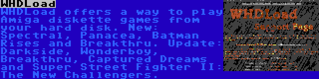 WHDLoad | WHDLoad offers a way to play Amiga diskette games from your hard disk. New: Spectral, Panacea, Batman Rises and Breakthru. Update: Darkside, Wonderboy, Breakthru, Captured Dreams and Super Street Fighter II: The New Challengers.