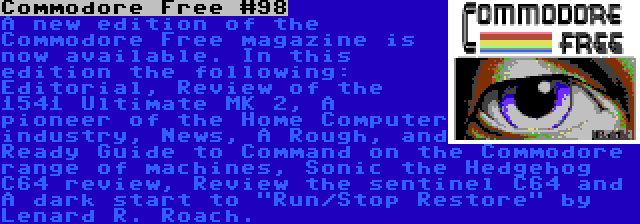 Commodore Free #98 | A new edition of the Commodore Free magazine is now available. In this edition the following: Editorial, Review of the 1541 Ultimate MK 2, A pioneer of the Home Computer industry, News, A Rough, and Ready Guide to Command on the Commodore range of machines, Sonic the Hedgehog C64 review, Review the sentinel C64 and A dark start to Run/Stop Restore by Lenard R. Roach.