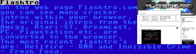 Flashtro | On the web page Flashtro.com you can see many cracker intros within your browser. The original intros from the Amiga, Atari-ST, Dreamcast, PC, Playstation etc. are converted to the browser. The most recent flashtro's are: Hellfire - DNA and Invisible Crime - Fresh Food.