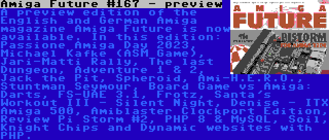 Amiga Future #167 - preview | A preview edition of the English and German Amiga magazine Amiga Future is now available. In this edition: Passione Amiga Day 2023, Michael Kafke (ASM Game), Jari-Matti Rally, The last Dungeon, Adventure 1 & 2, Jack the Pit, Spheroid, Ami-H.E.R.O., Stuntman Seymour, Board Game vs Amiga: Darts, FS-UAE 3.1, Frotz, Santa's Workout III - Silent Night, Denise - ITX Amiga 500, Amiblaster Clockport Edition, Review Pi Storm #2, PHP 8 & MySQL, Soil, Knight Chips and Dynamic websites with PHP.