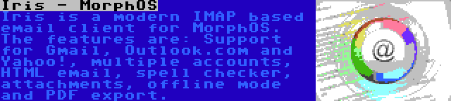 Iris - MorphOS | Iris is a modern IMAP based email client for MorphOS. The features are: Support for Gmail, Outlook.com and Yahoo!, multiple accounts, HTML email, spell checker, attachments, offline mode and PDF export.