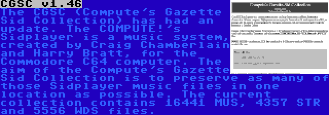 CGSC v1.46 | The CGSC (Compute's Gazette Sid Collection) has had an update. The COMPUTE!'s Sidplayer is a music system, created by Craig Chamberlain and Harry Bratt, for the Commodore C64 computer. The aim of the Compute's Gazette Sid Collection is to preserve as many of those Sidplayer music files in one location as possible. The current collection contains 16441 MUS, 4357 STR and 5556 WDS files.