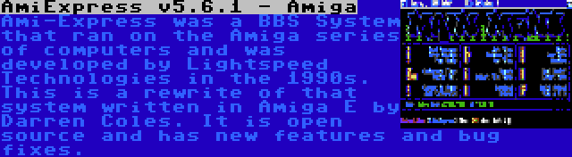AmiExpress v5.6.1 - Amiga | Ami-Express was a BBS System that ran on the Amiga series of computers and was developed by Lightspeed Technologies in the 1990s. This is a rewrite of that system written in Amiga E by Darren Coles. It is open source and has new features and bug fixes.