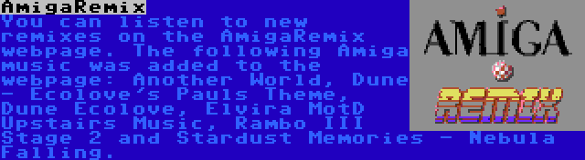 AmigaRemix | You can listen to new remixes on the AmigaRemix webpage. The following Amiga music was added to the webpage: Another World, Dune - Ecolove's Pauls Theme, Dune Ecolove, Elvira MotD Upstairs Music, Rambo III Stage 2 and Stardust Memories - Nebula Falling.