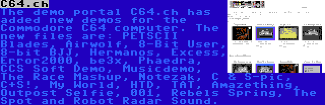 C64.ch | The demo portal C64.ch has added new demos for the Commodore C64 computer. The new files are: PETSCII Blades, Airwolf, 8-Bit User, 8-bit BJJ, Hermanos, Excess, Error2000, be3x, Phaedra, CCS Soft Demo, Musicdemo, The Race Mashup, Notezak, C & S-pic, C+S!, My World, HTD, TAT, Amazething, Outpost Selfie, 001, Rebels Spring, The Spot and Robot Radar Sound.