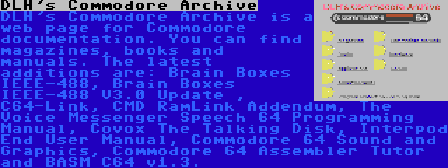 DLH's Commodore Archive | DLH's Commodore Archive is a web page for Commodore documentation. You can find magazines, books and manuals. The latest additions are: Brain Boxes IEEE-488, Brain Boxes IEEE-488 V3.0 Update , C64-Link, CMD RamLink Addendum, The Voice Messenger Speech 64 Programming Manual, Covox The Talking Disk, Interpod End User Manual, Commodore 64 Sound and Graphics, Commodore 64 Assembler Tutor and BASM C64 v1.3.