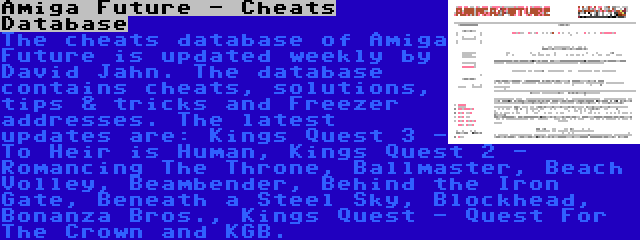 Amiga Future - Cheats Database | The cheats database of Amiga Future is updated weekly by David Jahn. The database contains cheats, solutions, tips & tricks and Freezer addresses. The latest updates are: Kings Quest 3 - To Heir is Human, Kings Quest 2 - Romancing The Throne, Ballmaster, Beach Volley, Beambender, Behind the Iron Gate, Beneath a Steel Sky, Blockhead, Bonanza Bros., Kings Quest - Quest For The Crown and KGB.