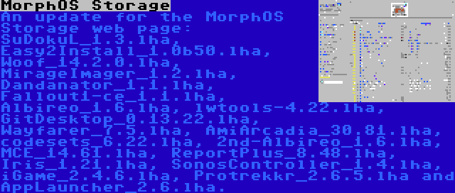 MorphOS Storage | An update for the MorphOS Storage web page: SuDokuL_1.3.lha, Easy2Install_1.0b50.lha, Woof_14.2.0.lha, MirageImager_1.2.lha, Dandanator_1.1.lha, Fallout1-ce_1.1.lha, Albireo_1.6.lha, lwtools-4.22.lha, GitDesktop_0.13.22.lha, Wayfarer_7.5.lha, AmiArcadia_30.81.lha, codesets_6.22.lha, 2nd-Albireo_1.6.lha, MCE_14.61.lha, ReportPlus_8.48.lha, Iris_1.21.lha, SonosController_1.4.lha, iGame_2.4.6.lha, Protrekkr_2.6.5.lha and AppLauncher_2.6.lha.