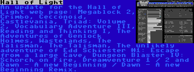Hall of Light | An update for the Hall of Light web page: Megablock 2, Crimbo, Cecconoid, Castlevania, Triad: Volume 2, Vocabulary Adventure III, Reading and Thinking I, The Adventures of Genlock Holmes, Wastelands, The Talisman, The Talisman, The unlikely adventure of Edd Schiester #1: Escape from a large Cave, Dungeon Blaster IV: Schorch on Fire, Dreamventure 1 / 2 and Dawn - A new Beginning / Dawn - A new Beginning Remix.