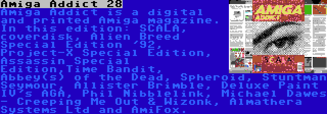 Amiga Addict 28 | Amiga Addict is a digital and printed Amiga magazine. In this edition: SCALA, coverdisk, Alien Breed Special Edition '92, Project-X Special Edition, Assassin Special Edition,Time Bandit, Abbey(s) of the Dead, Spheroid, Stuntman Seymour, Allister Brimble, Deluxe Paint IV's AGA, Phil Nibblelink, Michael Dawes - Creeping Me Out & Wizonk, Almathera Systems Ltd and AmiFox.
