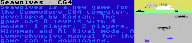 Seawolves - C64 | Seawolves is a new game for the Commodore C64 computer, developed by Kodiak. The game has 8 levels with 4 modes: 1 player, 2 players, Wingman and AI Rival mode. A comprehensive manual for the game can be downloaded.