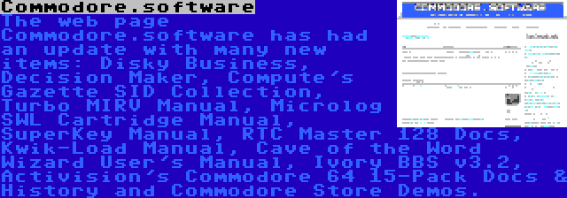 Commodore.software | The web page Commodore.software has had an update with many new items: Disky Business, Decision Maker, Compute's Gazette SID Collection, Turbo MIRV Manual, Microlog SWL Cartridge Manual, SuperKey Manual, RTC Master 128 Docs, Kwik-Load Manual, Cave of the Word Wizard User's Manual, Ivory BBS v3.2, Activision's Commodore 64 15-Pack Docs & History and Commodore Store Demos.