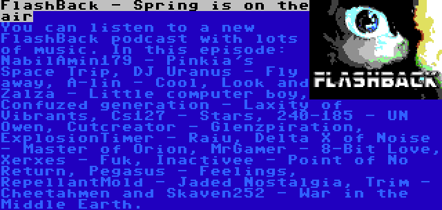 FlashBack - Spring is on the air | You can listen to a new FlashBack podcast with lots of music. In this episode: NabilAmin179 - Pinkia's Space Trip, DJ Uranus - Fly away, A-lin - Cool, Look and Zalza - Little computer boy, Confuzed generation - Laxity of Vibrants, Cs127 - Stars, 240-185 - UN Owen, Cutcreator - Glenzpiration, ExplosionTimer - Raiu, Delta X of Noise - Master of Orion, MrGamer - 8-Bit Love, Xerxes - Fuk, Inactivee - Point of No Return, Pegasus - Feelings, RepellantMold - Jaded Nostalgia, Trim - Cheetahmen and Skaven252 - War in the Middle Earth.