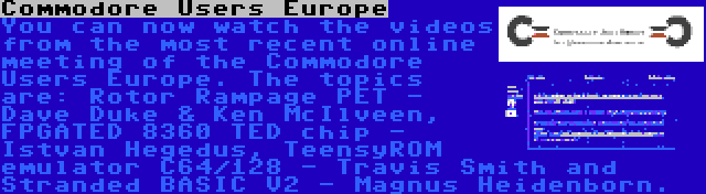 Commodore Users Europe | You can now watch the videos from the most recent online meeting of the Commodore Users Europe. The topics are: Rotor Rampage PET - Dave Duke & Ken McIlveen, FPGATED 8360 TED chip - Istvan Hegedus, TeensyROM emulator C64/128 - Travis Smith and Stranded BASIC V2 - Magnus Heidenborn.