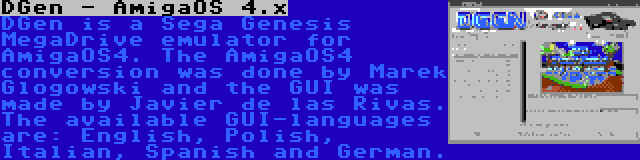 DGen - AmigaOS 4.x | DGen is a Sega Genesis MegaDrive emulator for AmigaOS4. The AmigaOS4 conversion was done by Marek Glogowski and the GUI was made by Javier de las Rivas. The available GUI-languages are: English, Polish, Italian, Spanish and German.