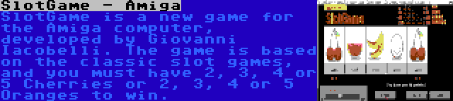 SlotGame - Amiga | SlotGame is a new game for the Amiga computer, developed by Giovanni Iacobelli. The game is based on the classic slot games, and you must have 2, 3, 4 or 5 Cherries or 2, 3, 4 or 5 Oranges to win.