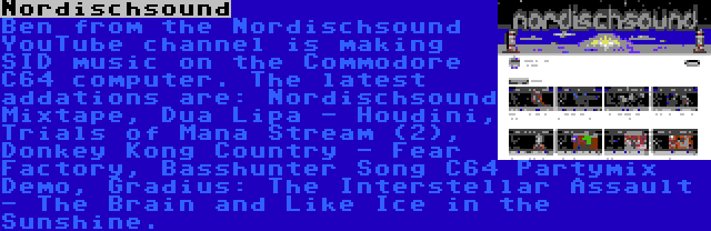 Nordischsound | Ben from the Nordischsound YouTube channel is making SID music on the Commodore C64 computer. The latest addations are: Nordischsound Mixtape, Dua Lipa - Houdini, Trials of Mana Stream (2), Donkey Kong Country - Fear Factory, Basshunter Song C64 Partymix Demo, Gradius: The Interstellar Assault - The Brain and Like Ice in the Sunshine.