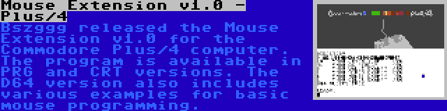 Mouse Extension v1.0 - Plus/4 | Bszggg released the Mouse Extension v1.0 for the Commodore Plus/4 computer. The program is available in PRG and CRT versions. The D64 version also includes various examples for basic mouse programming.