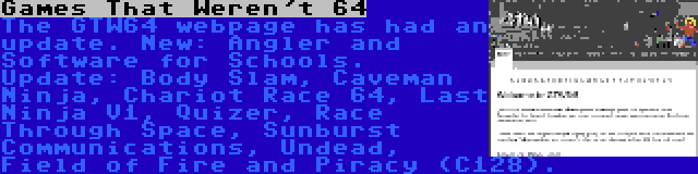 Games That Weren't 64 | The GTW64 webpage has had an update. New: Angler and Software for Schools. Update: Body Slam, Caveman Ninja, Chariot Race 64, Last Ninja V1, Quizer, Race Through Space, Sunburst Communications, Undead, Field of Fire and Piracy (C128).