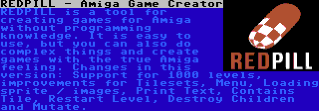 REDPILL - Amiga Game Creator | REDPILL is a tool for creating games for Amiga without programming knowledge. It is easy to use, but you can also do complex things and create games with the true Amiga feeling. Changes in this version: Support for 1000 levels, improvements for Tilesets, Menu, Loading sprite / images, Print Text, Contains Tile, Restart Level, Destroy Children and Mutate.
