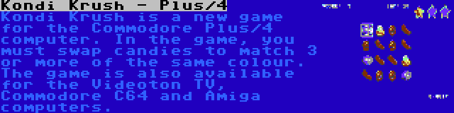 Kondi Krush - Plus/4 | Kondi Krush is a new game for the Commodore Plus/4 computer. In the game, you must swap candies to match 3 or more of the same colour. The game is also available for the Videoton TV, Commodore C64 and Amiga computers.